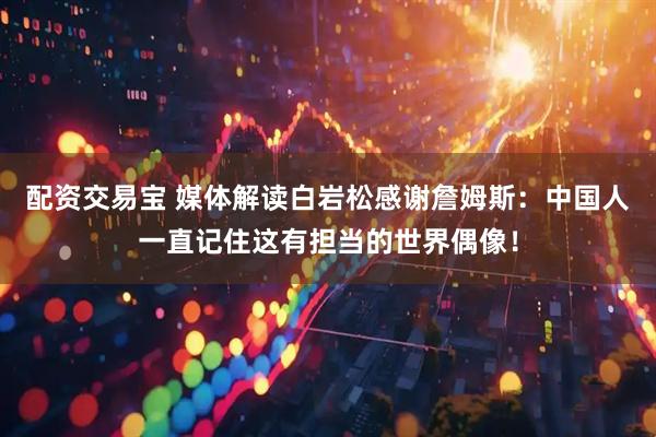 配资交易宝 媒体解读白岩松感谢詹姆斯：中国人一直记住这有担当的世界偶像！