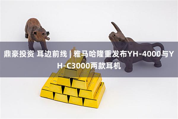 鼎豪投资 耳边前线 | 雅马哈隆重发布YH-4000与YH-C3000两款耳机