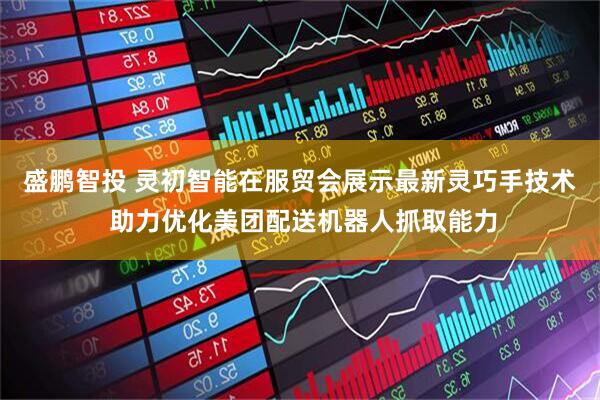 盛鹏智投 灵初智能在服贸会展示最新灵巧手技术 助力优化美团配送机器人抓取能力