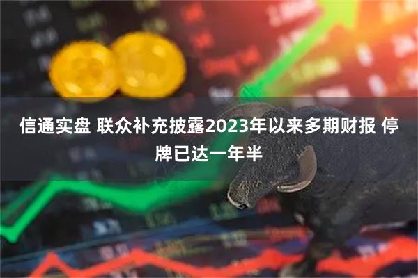 信通实盘 联众补充披露2023年以来多期财报 停牌已达一年半