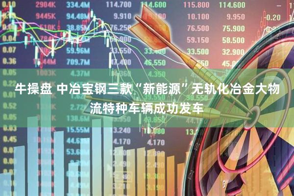 牛操盘 中冶宝钢三款“新能源”无轨化冶金大物流特种车辆成功发车