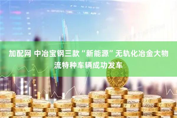 加配网 中冶宝钢三款“新能源”无轨化冶金大物流特种车辆成功发车