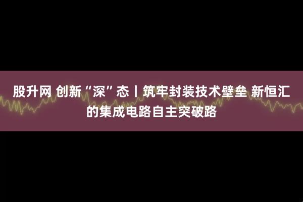 股升网 创新“深”态丨筑牢封装技术壁垒 新恒汇的集成电路自主突破路
