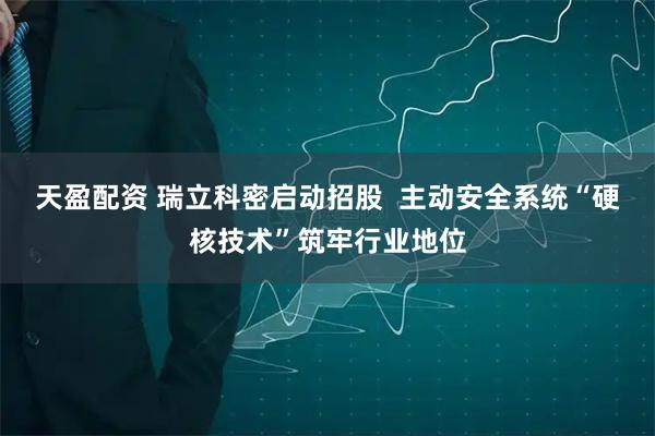 天盈配资 瑞立科密启动招股  主动安全系统“硬核技术”筑牢行业地位