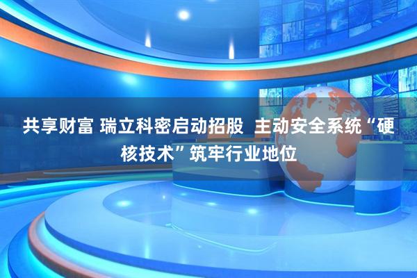 共享财富 瑞立科密启动招股  主动安全系统“硬核技术”筑牢行业地位