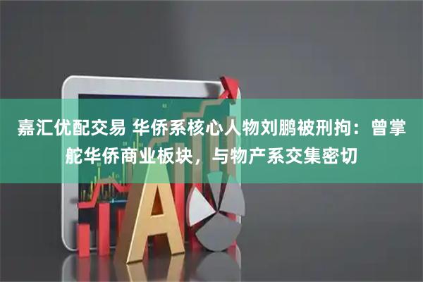 嘉汇优配交易 华侨系核心人物刘鹏被刑拘：曾掌舵华侨商业板块，与物产系交集密切