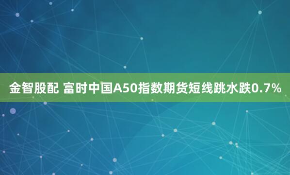 金智股配 富时中国A50指数期货短线跳水跌0.7%
