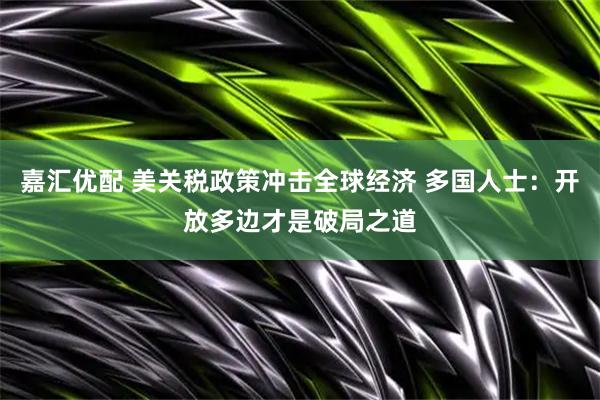 嘉汇优配 美关税政策冲击全球经济 多国人士：开放多边才是破局之道