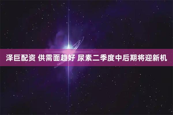 泽巨配资 供需面趋好 尿素二季度中后期将迎新机