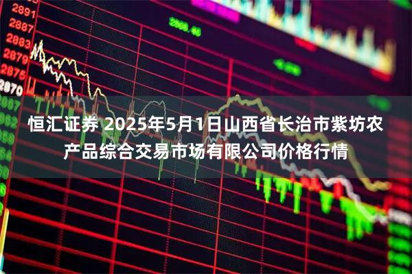 恒汇证券 2025年5月1日山西省长治市紫坊农产品综合交易市场有限公司价格行情