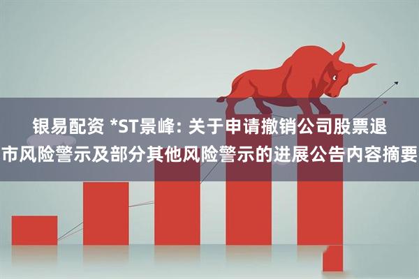 银易配资 *ST景峰: 关于申请撤销公司股票退市风险警示及部分其他风险警示的进展公告内容摘要