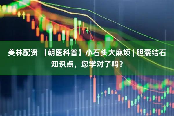 美林配资 【朝医科普】小石头大麻烦 | 胆囊结石知识点，您学对了吗？