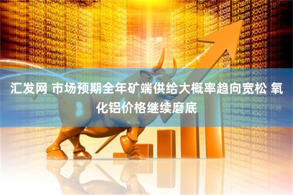 汇发网 市场预期全年矿端供给大概率趋向宽松 氧化铝价格继续磨底