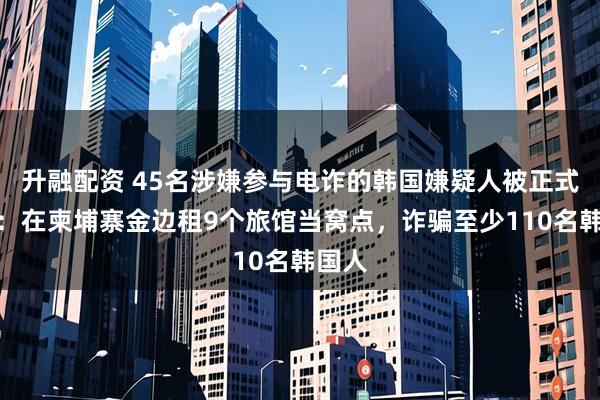 升融配资 45名涉嫌参与电诈的韩国嫌疑人被正式起诉：在柬埔寨金边租9个旅馆当窝点，诈骗至少110名韩国人