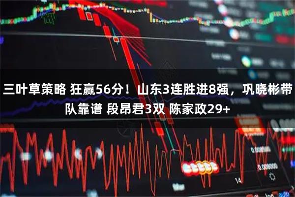 三叶草策略 狂赢56分!山东3连胜进8强,巩晓彬带队靠谱 段昂君3双 陈家政29+