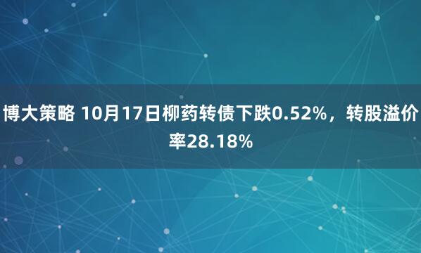 博大策略 10月17日柳药转债下跌0.52%,转股溢价率28.18%