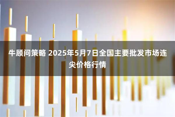 牛顾问策略 2025年5月7日全国主要批发市场连尖价格行情