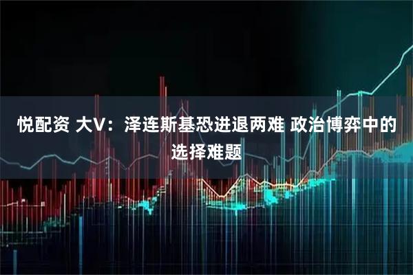 悦配资 大V：泽连斯基恐进退两难 政治博弈中的选择难题