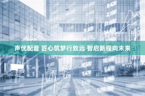 声优配音 匠心筑梦行致远 智启新程向未来