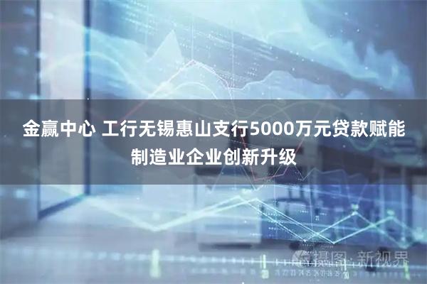 金赢中心 工行无锡惠山支行5000万元贷款赋能制造业企业创新升级