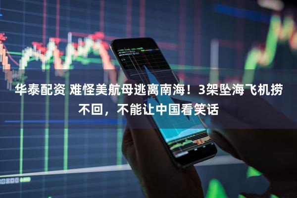 华泰配资 难怪美航母逃离南海！3架坠海飞机捞不回，不能让中国看笑话