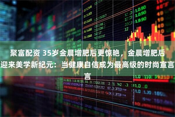 聚富配资 35岁金晨增肥后更惊艳，金晨增肥后迎来美学新纪元：当健康自信成为最高级的时尚宣言