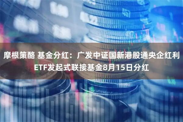 摩根策酪 基金分红:广发中证国新港股通央企红利ETF发起式联接基金8月15日分红
