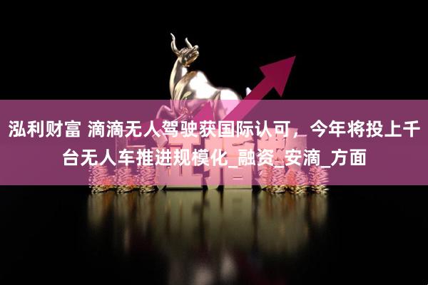 泓利财富 滴滴无人驾驶获国际认可，今年将投上千台无人车推进规模化_融资_安滴_方面
