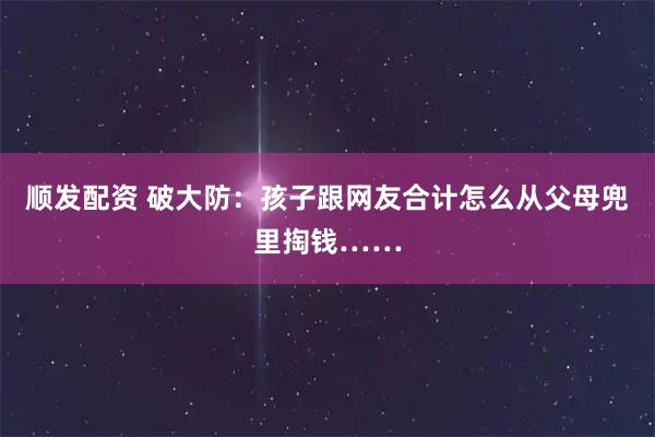顺发配资 破大防：孩子跟网友合计怎么从父母兜里掏钱……
