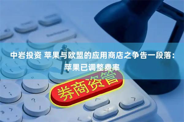 中岩投资 苹果与欧盟的应用商店之争告一段落：苹果已调整费率